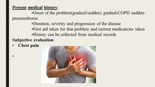 Present medical history:
•Onset of the problem(gradual/sudden) gradual-COPD sudden-
pneumothorax
•Duration, severity and progression of the disease
•First aid taken for that problem and current medications taken
•History can be collected from medical records
Subjective evaluation:
• Chest pain
•
 