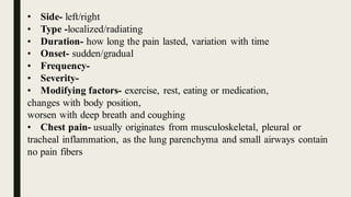• Side- left/right
• Type -localized/radiating
• Duration- how long the pain lasted, variation with time
• Onset- sudden/gradual
• Frequency-
• Severity-
• Modifying factors- exercise, rest, eating or medication,
changes with body position,
worsen with deep breath and coughing
• Chest pain- usually originates from musculoskeletal, pleural or
tracheal inflammation, as the lung parenchyma and small airways contain
no pain fibers
 