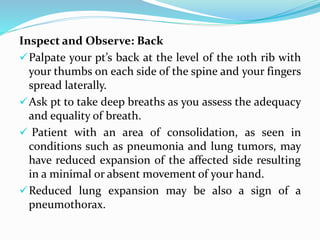 Inspect and Observe: Back
Palpate your pt’s back at the level of the 10th rib with
your thumbs on each side of the spine and your fingers
spread laterally.
Ask pt to take deep breaths as you assess the adequacy
and equality of breath.
 Patient with an area of consolidation, as seen in
conditions such as pneumonia and lung tumors, may
have reduced expansion of the affected side resulting
in a minimal or absent movement of your hand.
Reduced lung expansion may be also a sign of a
pneumothorax.
 