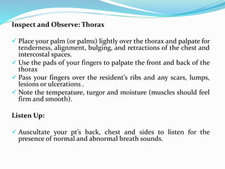 Inspect and Observe: Thorax
 Place your palm (or palms) lightly over the thorax and palpate for
tenderness, alignment, bulging, and retractions of the chest and
intercostal spaces.
 Use the pads of your fingers to palpate the front and back of the
thorax
 Pass your fingers over the resident’s ribs and any scars, lumps,
lesions or ulcerations .
 Note the temperature, turgor and moisture (muscles should feel
firm and smooth).
Listen Up:
 Auscultate your pt’s back, chest and sides to listen for the
presence of normal and abnormal breath sounds.
 
