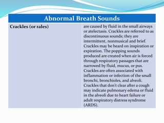 Abnormal Breath Sounds
Crackles (or rales) are caused by fluid in the small airways
or atelectasis. Crackles are referred to as
discontinuous sounds; they are
intermittent, nonmusical and brief.
Crackles may be heard on inspiration or
expiration. The popping sounds
produced are created when air is forced
through respiratory passages that are
narrowed by fluid, mucus, or pus.
Crackles are often associated with
inflammation or infection of the small
bronchi, bronchioles, and alveoli.
Crackles that don't clear after a cough
may indicate pulmonary edema or fluid
in the alveoli due to heart failure or
adult respiratory distress syndrome
(ARDS).
 