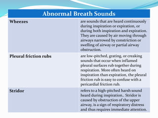 Abnormal Breath Sounds
Wheezes are sounds that are heard continuously
during inspiration or expiration, or
during both inspiration and expiration.
They are caused by air moving through
airways narrowed by constriction or
swelling of airway or partial airway
obstruction.
Pleural friction rubs are low-pitched, grating, or creaking
sounds that occur when inflamed
pleural surfaces rub together during
respiration. More often heard on
inspiration than expiration, the pleural
friction rub is easy to confuse with a
pericardial friction rub.
Stridor refers to a high-pitched harsh sound
heard during inspiration.. Stridor is
caused by obstruction of the upper
airway, is a sign of respiratory distress
and thus requires immediate attention.
 