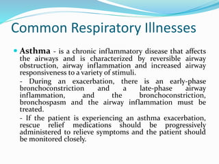 Common Respiratory Illnesses
 Asthma - is a chronic inflammatory disease that affects
the airways and is characterized by reversible airway
obstruction, airway inflammation and increased airway
responsiveness to a variety of stimuli.
- During an exacerbation, there is an early-phase
bronchoconstriction and a late-phase airway
inflammation, and the bronchoconstriction,
bronchospasm and the airway inflammation must be
treated.
- If the patient is experiencing an asthma exacerbation,
rescue relief medications should be progressively
administered to relieve symptoms and the patient should
be monitored closely.
 