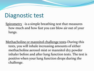 Diagnostic test
Spirometry -is a simple breathing test that measures
how much and how fast you can blow air out of your
lungs.
Methacholine or mannitol challenge tests-During this
tests, you will inhale increasing amounts of either
methacholine aerosol mist or mannitol dry powder
inhaler before and after lung function tests. The test is
positive when your lung function drops during the
challenge.
 
