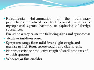  Pneumonia -Inflammation of the pulmonary
parenchyma or alveoli or both, caused by a virus,
mycoplasmal agents, bacteria, or aspiration of foreign
substances.
Pneumonia may cause the following signs and symptoms:
 Acute or insidious onset
 Symptoms range from mild fever, slight cough, and
malaise to high fever, severe cough, and diaphoresis.
 Nonproductive or productive cough of small amounts of
whitish sputum
 Wheezes or fine crackles
 