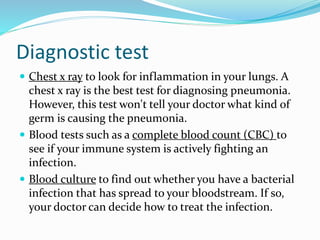 Diagnostic test
 Chest x ray to look for inflammation in your lungs. A
chest x ray is the best test for diagnosing pneumonia.
However, this test won't tell your doctor what kind of
germ is causing the pneumonia.
 Blood tests such as a complete blood count (CBC) to
see if your immune system is actively fighting an
infection.
 Blood culture to find out whether you have a bacterial
infection that has spread to your bloodstream. If so,
your doctor can decide how to treat the infection.
 
