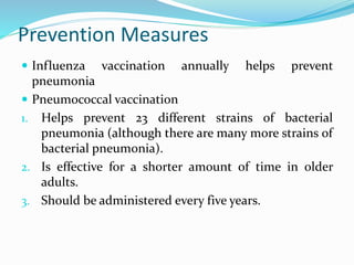 Prevention Measures
 Influenza vaccination annually helps prevent
pneumonia
 Pneumococcal vaccination
1. Helps prevent 23 different strains of bacterial
pneumonia (although there are many more strains of
bacterial pneumonia).
2. Is effective for a shorter amount of time in older
adults.
3. Should be administered every five years.
 