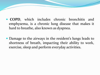  COPD, which includes chronic bronchitis and
emphysema, is a chronic lung disease that makes it
hard to breathe, also known as dyspnea.
 Damage to the airways in the resident’s lungs leads to
shortness of breath, impacting their ability to work,
exercise, sleep and perform everyday activities.
 