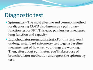Diagnostic test
 Spirometry - The most effective and common method
for diagnosing COPD also known as a pulmonary
function test or PFT. This easy, painless test measures
lung function and capacity.
 Bronchodilator reversibility test - For this test, you’ll
undergo a standard spirometry test to get a baseline
measurement of how well your lungs are working.
Then, after about 15 minutes, you’ll take a dose of
bronchodilator medication and repeat the spirometry
test.
 