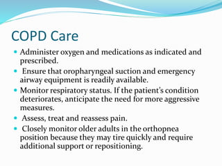 COPD Care
 Administer oxygen and medications as indicated and
prescribed.
 Ensure that oropharyngeal suction and emergency
airway equipment is readily available.
 Monitor respiratory status. If the patient’s condition
deteriorates, anticipate the need for more aggressive
measures.
 Assess, treat and reassess pain.
 Closely monitor older adults in the orthopnea
position because they may tire quickly and require
additional support or repositioning.
 