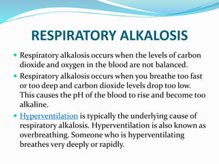 RESPIRATORY ALKALOSIS
 Respiratory alkalosis occurs when the levels of carbon
dioxide and oxygen in the blood are not balanced.
 Respiratory alkalosis occurs when you breathe too fast
or too deep and carbon dioxide levels drop too low.
This causes the pH of the blood to rise and become too
alkaline.
 Hyperventilation is typically the underlying cause of
respiratory alkalosis. Hyperventilation is also known as
overbreathing. Someone who is hyperventilating
breathes very deeply or rapidly.
 
