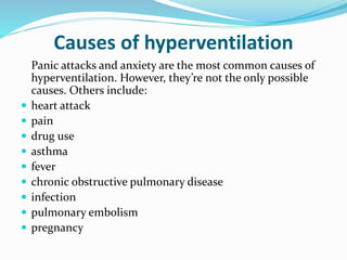 Panic attacks and anxiety are the most common causes of
hyperventilation. However, they’re not the only possible
causes. Others include:
 heart attack
 pain
 drug use
 asthma
 fever
 chronic obstructive pulmonary disease
 infection
 pulmonary embolism
 pregnancy
Causes of hyperventilation
 