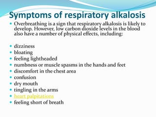 Symptoms of respiratory alkalosis
 Overbreathing is a sign that respiratory alkalosis is likely to
develop. However, low carbon dioxide levels in the blood
also have a number of physical effects, including:
 dizziness
 bloating
 feeling lightheaded
 numbness or muscle spasms in the hands and feet
 discomfort in the chest area
 confusion
 dry mouth
 tingling in the arms
 heart palpitations
 feeling short of breath
 