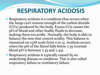 RESPIRATORY ACIDOSIS
 Respiratory acidosis is a condition that occurs when
the lungs can’t remove enough of the carbon dioxide
(CO2) produced by the body. Excess CO2 causes the
pH of blood and other bodily fluids to decrease,
making them too acidic. Normally, the body is able to
balance the ions that control acidity. This balance is
measured on a pH scale from 0 to 14. Acidosis occurs
when the pH of the blood falls below 7.35 (normal
blood pH is between 7.35 and 7.45).
 Respiratory acidosis is typically caused by an
underlying disease or condition. This is also called
respiratory failure or ventilatory failure.
 