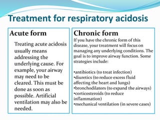 Treatment for respiratory acidosis
Acute form
Treating acute acidosis
usually means
addressing the
underlying cause. For
example, your airway
may need to be
cleared. This must be
done as soon as
possible. Artificial
ventilation may also be
needed.
Chronic form
If you have the chronic form of this
disease, your treatment will focus on
managing any underlying conditions. The
goal is to improve airway function. Some
strategies include:
•antibiotics (to treat infection)
•diuretics (to reduce excess fluid
affecting the heart and lungs)
•bronchodilators (to expand the airways)
•corticosteroids (to reduce
inflammation)
•mechanical ventilation (in severe cases)
 