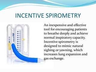 INCENTIVE SPIROMETRY
An inexpensive and effective
tool for encouraging patients
to breathe deeply and achieve
normal inspiratory capacity.
Incentive spirometry is
designed to mimic natural
sighing or yawning, which
increases lung expansion and
gas exchange.
 