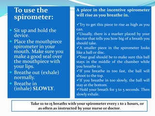 To use the
spirometer:
 Sit up and hold the
device.
 Place the mouthpiece
spirometer in your
mouth. Make sure you
make a good seal over
the mouthpiece with
your lips.
 Breathe out (exhale)
normally.
 Breathe in
(inhale) SLOWLY.
A piece in the incentive spirometer
will rise as you breathe in.
Try to get this piece to rise as high as you
can.
Usually, there is a marker placed by your
doctor that tells you how big of a breath you
should take.
A smaller piece in the spirometer looks
like a ball or disc.
Your goal should be to make sure this ball
stays in the middle of the chamber while
you breathe in.
If you breathe in too fast, the ball will
shoot to the top.
If you breathe in too slowly, the ball will
stay at the bottom.
Hold your breath for 3 to 5 seconds. Then
slowly exhale.
Take 10 to 15 breaths with your spirometer every 1 to 2 hours, or
as often as instructed by your nurse or doctor.
 