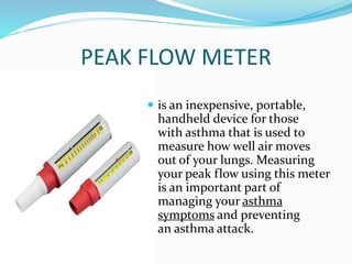 PEAK FLOW METER
 is an inexpensive, portable,
handheld device for those
with asthma that is used to
measure how well air moves
out of your lungs. Measuring
your peak flow using this meter
is an important part of
managing your asthma
symptoms and preventing
an asthma attack.
 