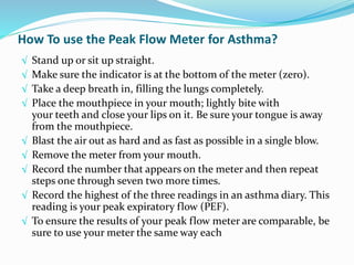 How To use the Peak Flow Meter for Asthma?
√ Stand up or sit up straight.
√ Make sure the indicator is at the bottom of the meter (zero).
√ Take a deep breath in, filling the lungs completely.
√ Place the mouthpiece in your mouth; lightly bite with
your teeth and close your lips on it. Be sure your tongue is away
from the mouthpiece.
√ Blast the air out as hard and as fast as possible in a single blow.
√ Remove the meter from your mouth.
√ Record the number that appears on the meter and then repeat
steps one through seven two more times.
√ Record the highest of the three readings in an asthma diary. This
reading is your peak expiratory flow (PEF).
√ To ensure the results of your peak flow meter are comparable, be
sure to use your meter the same way each
 