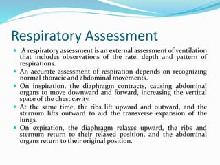 Respiratory Assessment
 A respiratory assessment is an external assessment of ventilation
that includes observations of the rate, depth and pattern of
respirations.
 An accurate assessment of respiration depends on recognizing
normal thoracic and abdominal movements.
 On inspiration, the diaphragm contracts, causing abdominal
organs to move downward and forward, increasing the vertical
space of the chest cavity.
 At the same time, the ribs lift upward and outward, and the
sternum lifts outward to aid the transverse expansion of the
lungs.
 On expiration, the diaphragm relaxes upward, the ribs and
sternum return to their relaxed position, and the abdominal
organs return to their original position.
 