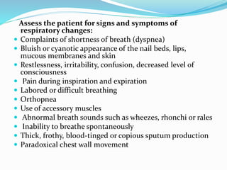 Assess the patient for signs and symptoms of
respiratory changes:
 Complaints of shortness of breath (dyspnea)
 Bluish or cyanotic appearance of the nail beds, lips,
mucous membranes and skin
 Restlessness, irritability, confusion, decreased level of
consciousness
 Pain during inspiration and expiration
 Labored or difficult breathing
 Orthopnea
 Use of accessory muscles
 Abnormal breath sounds such as wheezes, rhonchi or rales
 Inability to breathe spontaneously
 Thick, frothy, blood-tinged or copious sputum production
 Paradoxical chest wall movement
 