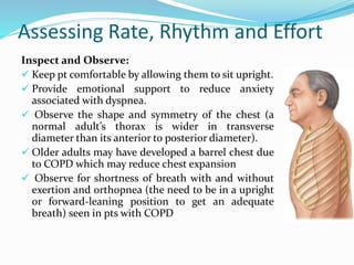 Assessing Rate, Rhythm and Effort
Inspect and Observe:
 Keep pt comfortable by allowing them to sit upright.
 Provide emotional support to reduce anxiety
associated with dyspnea.
 Observe the shape and symmetry of the chest (a
normal adult’s thorax is wider in transverse
diameter than its anterior to posterior diameter).
 Older adults may have developed a barrel chest due
to COPD which may reduce chest expansion
 Observe for shortness of breath with and without
exertion and orthopnea (the need to be in a upright
or forward-leaning position to get an adequate
breath) seen in pts with COPD
 