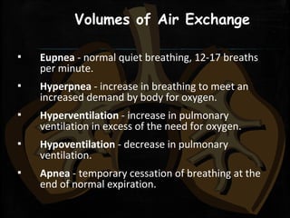 Volumes of Air Exchange
▪ Eupnea - normal quiet breathing, 12-17 breaths
per minute.
▪ Hyperpnea - increase in breathing to meet an
increased demand by body for oxygen.
▪ Hyperventilation - increase in pulmonary
ventilation in excess of the need for oxygen.
▪ Hypoventilation - decrease in pulmonary
ventilation.
▪ Apnea - temporary cessation of breathing at the
end of normal expiration.
 