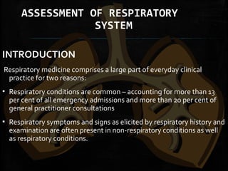ASSESSMENT OF RESPIRATORY
SYSTEM
INTRODUCTION
 Respiratory medicine comprises a large part of everyday clinical
practice for two reasons:
▪ Respiratory conditions are common – accounting for more than 13
per cent of all emergency admissions and more than 20 per cent of
general practitioner consultations
▪ Respiratory symptoms and signs as elicited by respiratory history and
examination are often present in non-respiratory conditions as well
as respiratory conditions.
 