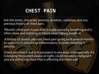 CHEST PAIN
 
Ask the onset, character, severity, duration, radiation, and any
previous history of chest pain.
Pleuritic chest pain is pain that is made worse by breathing and is
often sharp and stabbing in nature when taking breath in.
A history of chronic pleuritic chest pain going back several months
or years could indicate an inflammatory disorder resulting in
pleurisy.
Chest pain that is dull and persistent in one area, and especially if it
is keeping the patient awake at night, could indicate a malignant
process within the chest that is affecting the chest wall
 