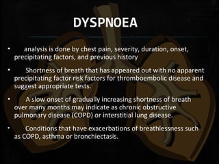 DYSPNOEA
▪ analysis is done by chest pain, severity, duration, onset,
precipitating factors, and previous history
▪ Shortness of breath that has appeared out with no apparent
precipitating factor risk factors for thromboembolic disease and
suggest appropriate tests.
▪ A slow onset of gradually increasing shortness of breath
over many months may indicate as chronic obstructive
pulmonary disease (COPD) or interstitial lung disease.
▪ Conditions that have exacerbations of breathlessness such
as COPD, asthma or bronchiectasis.
 
