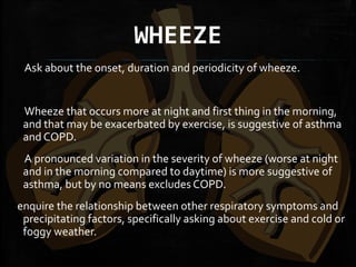 WHEEZE
Ask about the onset, duration and periodicity of wheeze.
Wheeze that occurs more at night and first thing in the morning,
and that may be exacerbated by exercise, is suggestive of asthma
and COPD.
A pronounced variation in the severity of wheeze (worse at night
and in the morning compared to daytime) is more suggestive of
asthma, but by no means excludes COPD.
enquire the relationship between other respiratory symptoms and
precipitating factors, specifically asking about exercise and cold or
foggy weather.
 