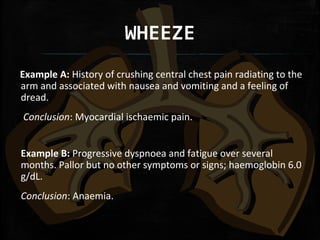 WHEEZE
    Example A: History of crushing central chest pain radiating to the
arm and associated with nausea and vomiting and a feeling of
dread.
Conclusion: Myocardial ischaemic pain.
Example B: Progressive dyspnoea and fatigue over several
months. Pallor but no other symptoms or signs; haemoglobin 6.0
g/dL.
Conclusion: Anaemia.
 