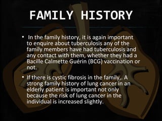 FAMILY HISTORY
▪ In the family history, it is again important
to enquire about tuberculosis any of the
family members have had tuberculosis and
any contact with them, whether they had a
Bacille Calmette Guérin (BCG) vaccination or
not.
▪ If there is cystic fibrosis in the family,. A
strong family history of lung cancer in an
elderly patient is important not only
because the risk of lung cancer in the
individual is increased slightly.
 