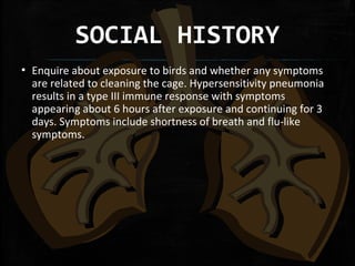 SOCIAL HISTORY
▪ Enquire about exposure to birds and whether any symptoms
are related to cleaning the cage. Hypersensitivity pneumonia
results in a type III immune response with symptoms
appearing about 6 hours after exposure and continuing for 3
days. Symptoms include shortness of breath and flu-like
symptoms.
 