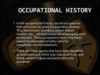 OCCUPATIONAL HISTORY
▪ In the occupational history, record occupations
that are known to relate to respiratory disease.
Thus electricians, plumbers, power station
workers, etc., will have some risk of being exposed
to asbestos.These occupations have a markedly
raised standardized mortality ratio for
mesothelioma and asbestosis.
▪ There are many agents that have been identified
as sensitizers and which may induce asthma, and
those present in glues and paints are most
prevalent.
 