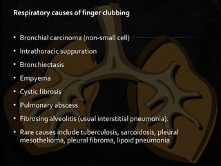 Respiratory causes of finger clubbing
▪ Bronchial carcinoma (non-small cell)
▪ Intrathoracic suppuration
▪ Bronchiectasis
▪ Empyema
▪ Cystic fibrosis
▪ Pulmonary abscess
▪ Fibrosing alveolitis (usual interstitial pneumonia).
▪ Rare causes include tuberculosis, sarcoidosis, pleural
mesothelioma, pleural fibroma, lipoid pneumonia.
 