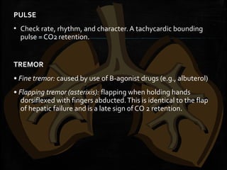 PULSE
▪ Check rate, rhythm, and character. A tachycardic bounding
pulse = CO2 retention.
 
TREMOR
• Fine tremor: caused by use of B-agonist drugs (e.g., albuterol)
• Flapping tremor (asterixis): flapping when holding hands
dorsiflexed with fingers abducted.This is identical to the flap
of hepatic failure and is a late sign of CO 2 retention.
 