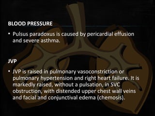 BLOOD PRESSURE
▪ Pulsus paradoxus is caused by pericardial effusion
and severe asthma.
JVP
▪ JVP is raised in pulmonary vasoconstriction or
pulmonary hypertension and right heart failure. It is
markedly raised, without a pulsation, in SVC
obstruction, with distended upper chest wall veins
and facial and conjunctival edema (chemosis).
 