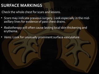 Inspection of the chest
SURFACE MARKINGS
Check the whole chest for scars and lesions.
▪ Scars may indicate previous surgery. Look especially in the mid-
axillary lines for evidence of past chest drains.
▪ Radiotherapy will often cause lasting local skin thickening and
erythema.
▪ Veins: Look for unusually prominent surface vasculature.
 