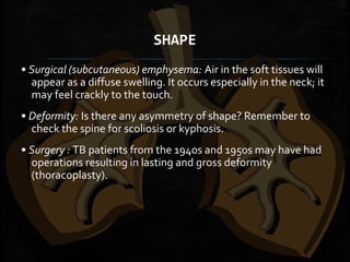 SHAPE
• Surgical (subcutaneous) emphysema: Air in the soft tissues will
appear as a diffuse swelling. It occurs especially in the neck; it
may feel crackly to the touch.
• Deformity: Is there any asymmetry of shape? Remember to
check the spine for scoliosis or kyphosis.
• Surgery : TB patients from the 1940s and 1950s may have had
operations resulting in lasting and gross deformity
(thoracoplasty).
 
