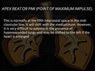PalpationAPEX BEAT OR PMI (POINT OF MAXIMUM IMPULSE).
This is normally at the fifth intercostal space in the mid-
clavicular line. It will shift with the mediastinum. However,
it is very difficult to palpate in the presence of
hyperexpanded lungs and may be shifted to the left if the
heart is enlarged
 