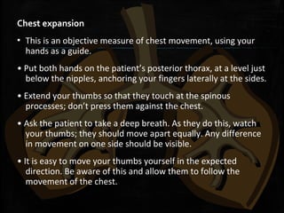 Chest expansion
▪ This is an objective measure of chest movement, using your
hands as a guide.
• Put both hands on the patient’s posterior thorax, at a level just
below the nipples, anchoring your fingers laterally at the sides.
• Extend your thumbs so that they touch at the spinous
processes; don’t press them against the chest.
• Ask the patient to take a deep breath. As they do this, watch
your thumbs; they should move apart equally. Any difference
in movement on one side should be visible.
• It is easy to move your thumbs yourself in the expected
direction. Be aware of this and allow them to follow the
movement of the chest.
 
