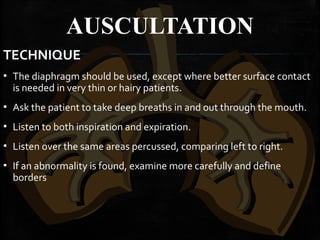 AUSCULTATION
TECHNIQUE
▪ The diaphragm should be used, except where better surface contact
is needed in very thin or hairy patients.
▪ Ask the patient to take deep breaths in and out through the mouth.
▪ Listen to both inspiration and expiration.
▪ Listen over the same areas percussed, comparing left to right.
▪ If an abnormality is found, examine more carefully and define
borders
 