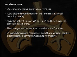 Vocal resonance
▪ Auscultatory equivalent of vocal fremitus
▪ Low-pitched sounds transmit well and create a vocal
booming quality.
▪ •Ask the patient to say “99” or 1, 1, 1” and listen over the
same areas as before.
▪ The changes are the same as those for vocal fremitus.
▪ A marked increased resonance, such that a whisper can be
clearly heard, is termed whispered pectoriloquy .
 