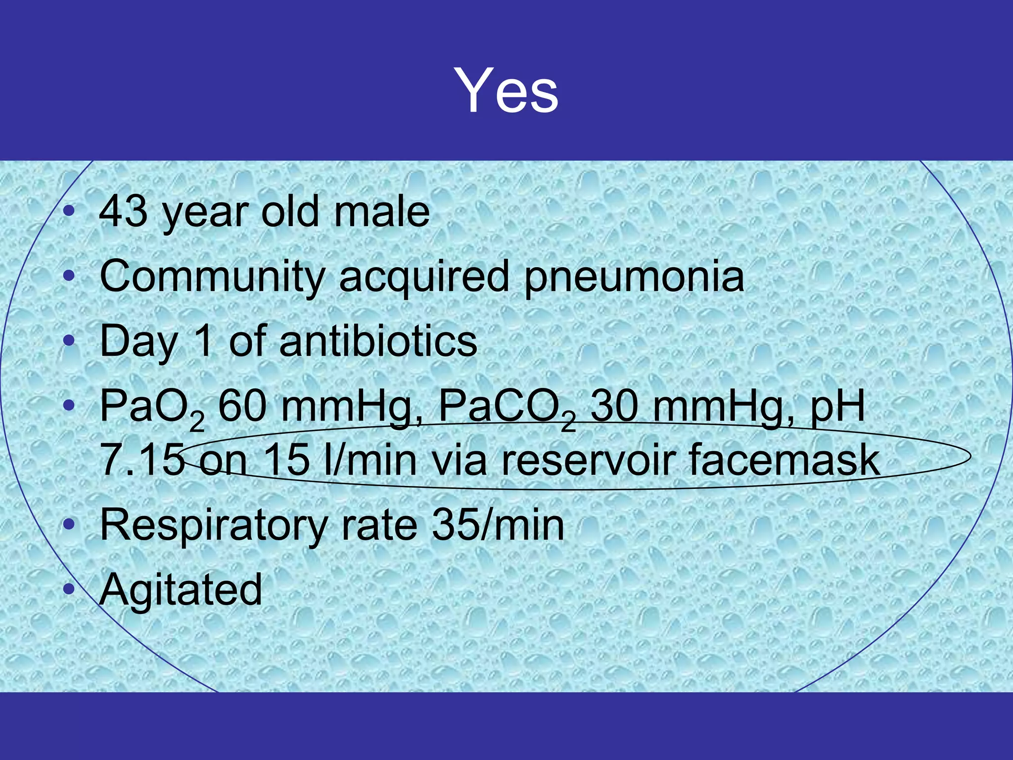 Yes
• 43 year old male
• Community acquired pneumonia
• Day 1 of antibiotics
• PaO2 60 mmHg, PaCO2 30 mmHg, pH
  7.15 on 15 l/min via reservoir facemask
• Respiratory rate 35/min
• Agitated
 