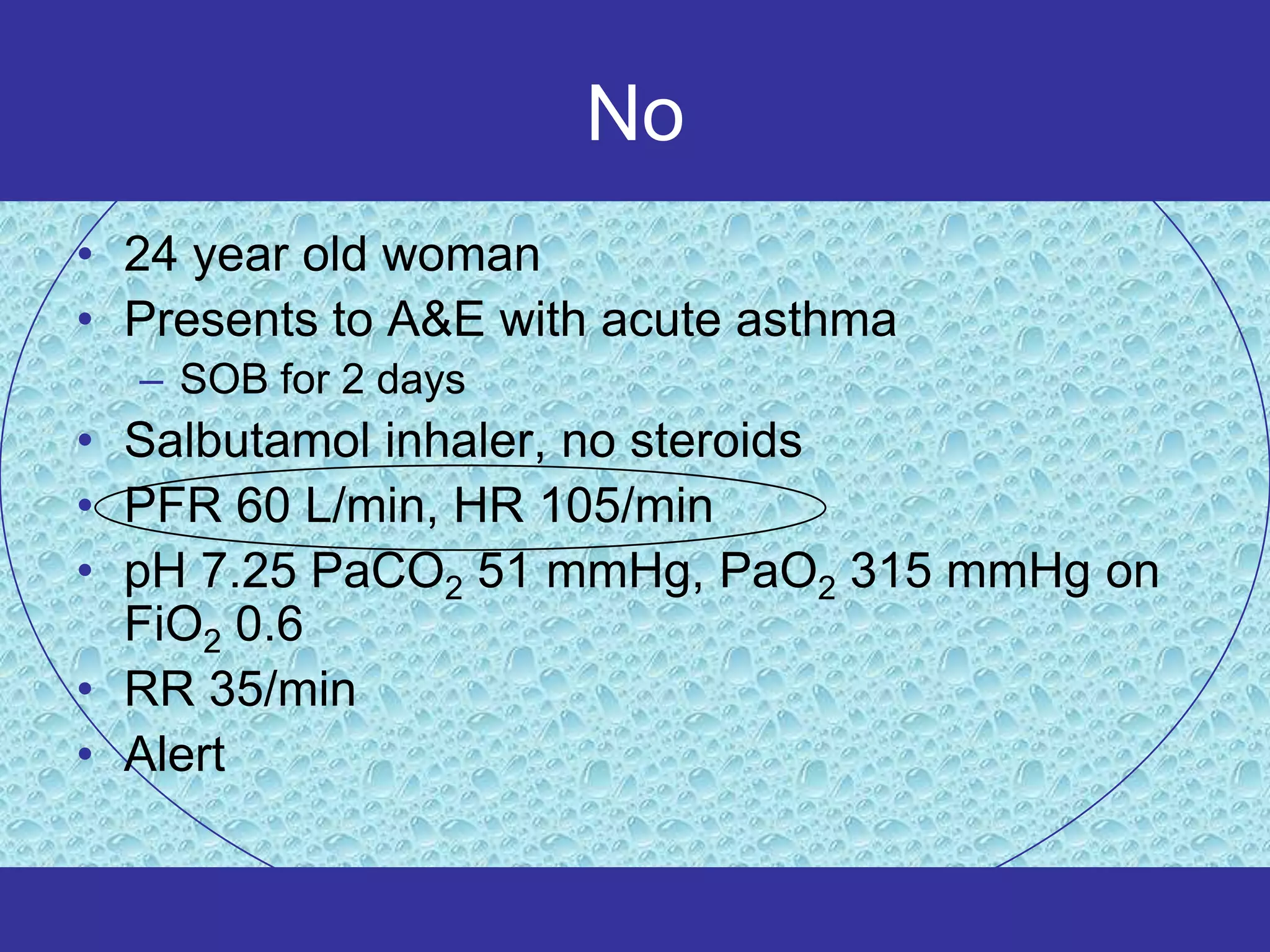 No
• 24 year old woman
• Presents to A&E with acute asthma
  – SOB for 2 days
• Salbutamol inhaler, no steroids
• PFR 60 L/min, HR 105/min
• pH 7.25 PaCO2 51 mmHg, PaO2 315 mmHg on
  FiO2 0.6
• RR 35/min
• Alert
 