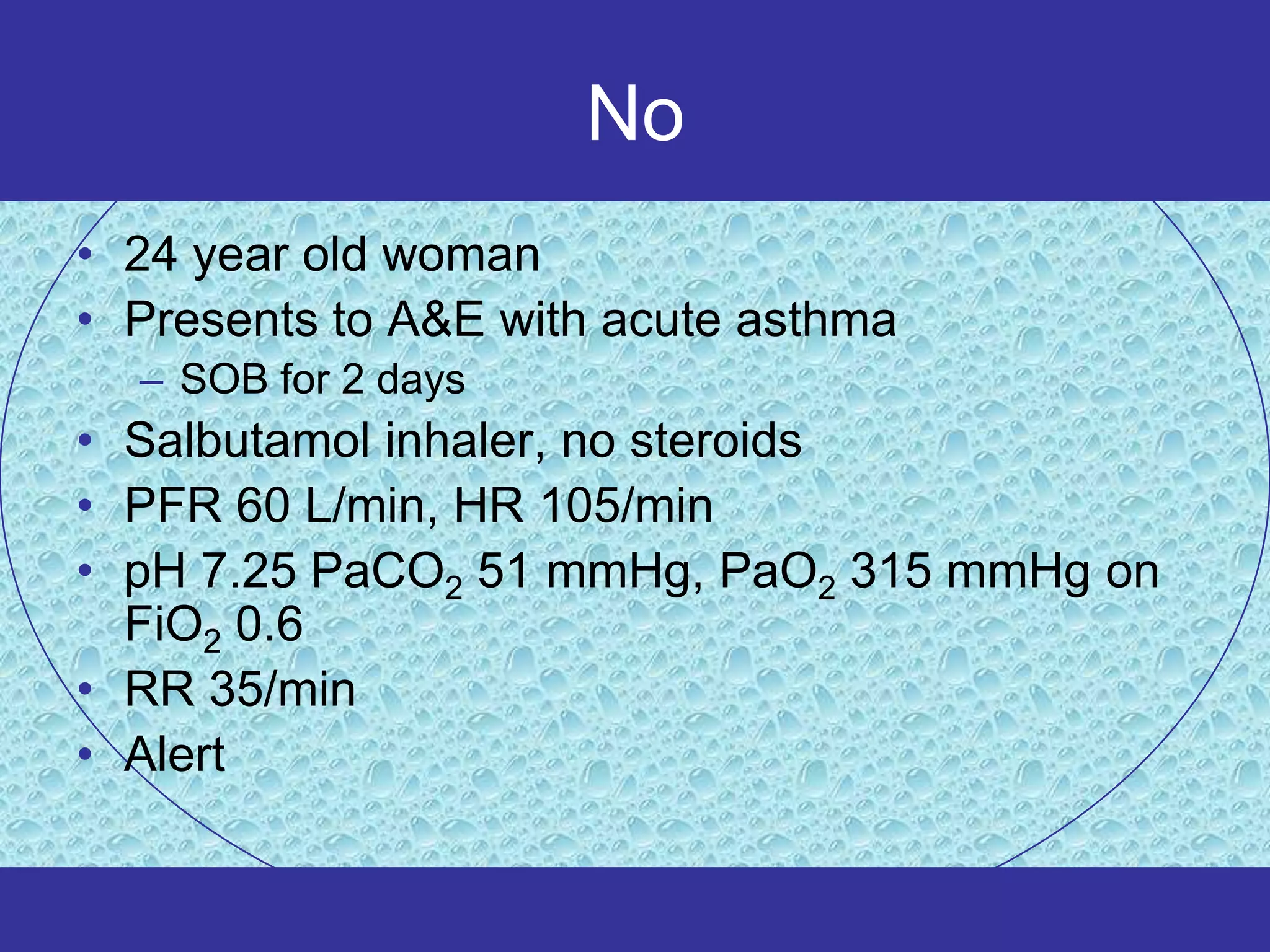 No
• 24 year old woman
• Presents to A&E with acute asthma
  – SOB for 2 days
• Salbutamol inhaler, no steroids
• PFR 60 L/min, HR 105/min
• pH 7.25 PaCO2 51 mmHg, PaO2 315 mmHg on
  FiO2 0.6
• RR 35/min
• Alert
 