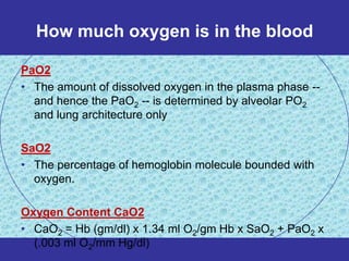 How much oxygen is in the blood

PaO2
• The amount of dissolved oxygen in the plasma phase --
  and hence the PaO2 -- is determined by alveolar PO2
  and lung architecture only

SaO2
• The percentage of hemoglobin molecule bounded with
  oxygen.

Oxygen Content CaO2
• CaO2 = Hb (gm/dl) x 1.34 ml O2/gm Hb x SaO2 + PaO2 x
  (.003 ml O2/mm Hg/dl)
 