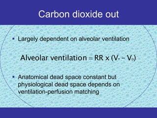 Carbon dioxide out

 Largely dependent on alveolar ventilation


   Alveolar ventilatio n RR x (V - V )T       D




 Anatomical dead space constant but
  physiological dead space depends on
  ventilation-perfusion matching
 