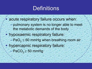 Definitions
 acute respiratory failure occurs when:
  – pulmonary system is no longer able to meet
    the metabolic demands of the body
 hypoxaemic respiratory failure:
  – PaO2    60 mmHg when breathing room air
 hypercapnic respiratory failure:
  – PaCO2    50 mmHg
 
